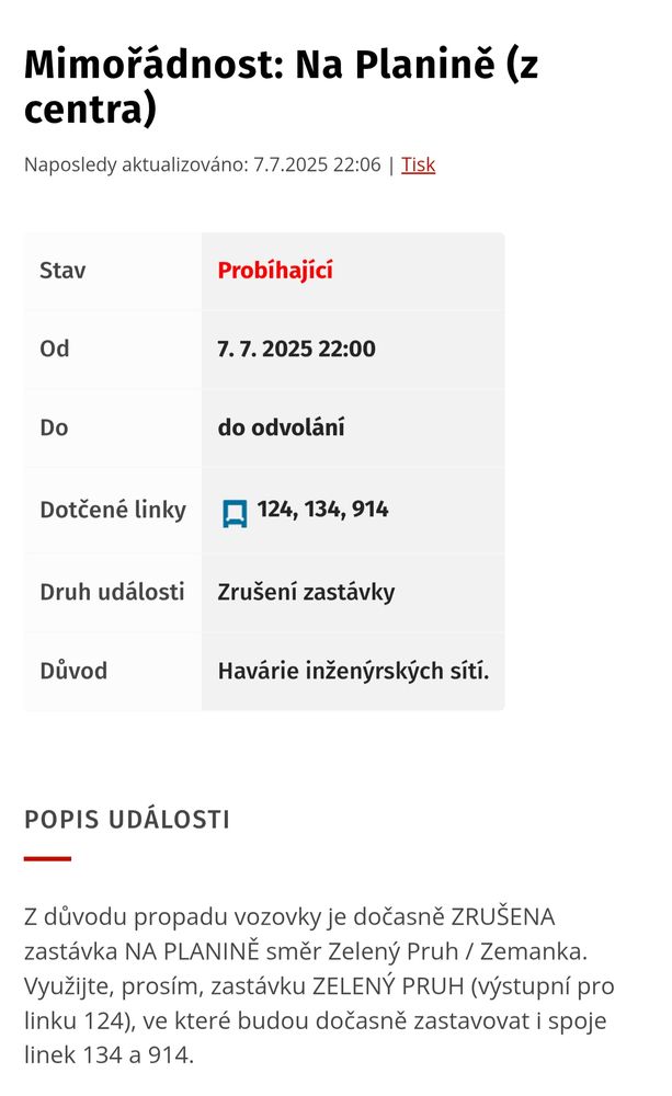 Mimořádnost: Na Planině (z centra)
Naposledy aktualizováno: 7.7.2025 22:06 | Tisk

Stav	Probíhající
Od	7. 7. 2025 22:00
Do	do odvolání
Dotčené linky	124, 134, 914
Druh události	Zrušení zastávky
Důvod	Havárie inženýrských sítí.
Popis události
Z důvodu propadu vozovky je dočasně ZRUŠENA zastávka NA PLANINĚ směr Zelený Pruh / Zemanka. Využijte, prosím, zastávku ZELENÝ PRUH (výstupní pro linku 124), ve které budou dočasně zastavovat i spoje linek 134 a 914.