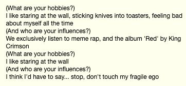 (What are your hobbies?)
I like staring at the wall, sticking knives into toasters, feeling bad about myself all the time
(And who are your influences?)
We exclusively listen to meme rap, and the album 'Red' by King Crimson
(What are your hobbies?)
I like staring at the wall
(And who are your influences?)
I think I'd have to say... stop, don't touch my fragile ego