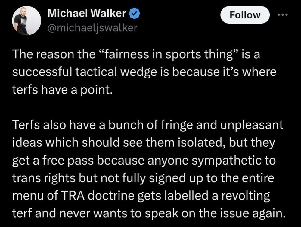 Screenshot of Michael Walker who posted to Twitter. 

The reason the "fairness in sports thing" is a successful tactical wedge is because it's where terfs have a point.
Terfs also have a bunch of fringe and unpleasant ideas which should see them isolated, but they get a free pass because anyone sympathetic to trans rights but not fully signed up to the entire menu of TRA doctrine gets labelled a revolting terf and never wants to speak on the issue again.