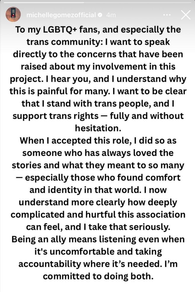 To my LGBTQ+ fans, and especially the trans community: I want to speak directly to the concerns that have been raised about my involvement in this project. I hear you, and I understand why this is painful for many. I want to be clear that I stand with trans people, and I support trans rights - fully and without hesitation.
When I accepted this role, I did so as someone who has always loved the stories and what they meant to so many
- especially those who found comfort and identity in that world. I now understand more clearly how deeply complicated and hurtful this association can feel, and I take that seriously.
Being an ally means listening even when it's uncomfortable and taking accountability where it's needed. I'm committed to doing both.

A statement from Michelle Gomez