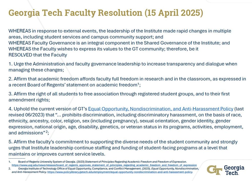 WHEREAS in response to external events, the leadership of the Institute made rapid changes in multiple areas, including student services and campus community support; and
WHEREAS Faculty Governance is an integral component in the Shared Governance of the Institute; and WHEREAS the Faculty wishes to express its values to the GT community; therefore, be it 
RESOLVED that the Faculty

1.	Urge the Administration and faculty governance leadership to increase transparency and dialogue when managing these changes;

2.	Affirm that academic freedom affords faculty full freedom in research and in the classroom, as expressed in a recent Board of Regents’ statement on academic freedom;

3.	Affirm the right of all students to free association through registered student groups, and to their first amendment rights;

4.	Uphold the current version of GT’s Equal Opportunity, Nondiscrimination, and Anti-Harassment Policy (last revised 06/2023) that “... prohibits discrimination, including discriminatory harassment, on the basis of race, ethnicity, ancestry, color, religion, sex (including pregnancy), sexual orientation, gender identity, gender expression, national origin, age, disability, genetics, or veteran status in its programs, activities, employment, and admissions”;

5.	Affirm the faculty's commitment to supporting the diverse needs of the student community and strongly urges that Institute leadership continue staffing and funding of student-facing programs at a level that maintains or improves current service levels.

https://www.usg.edu/news/release/board_of_regents_approves_statement_of_principles_regarding_academic_freedom_and_freedom_of_expression

https://www.policylibrary.gatech.edu/employment/equal-opportunity-nondiscrimination-and-anti-harassment-policy