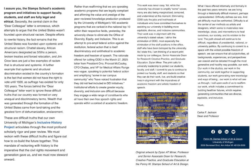 I assure you, the Stamps School's academic program and initiatives to support faculty, students, and staff are fully legal and ethical. Secondly, the central claim in the "Dear Colleague" letter is erroneous, which attempts to argue that the United States wasn't founded upon structural racism. Despite efforts to rewrite history, the fact remains that the United States was founded upon systemic and structural racism. Chattel slavery, African Americans designated as 3/5ths a person, broken treaties and forced relocation, and Jim Crow laws are just a few examples of racism that is structural and systemic. A further example that systemic and structural discrimination existed in the country's formation is the fact that women did not have the right to vote until 1920, as suffrage has existed for only 105 years. The forces behind the "Dear Colleague" letter want to ignore these difficult truths that our country was formed on very unequal and discriminatory terms. Wealth that was generated through the formation of the United States came from land-taking and the greatest form of dehumanization, enslavement. These are difficult truths that our own
University of Michigan's Inclusive History
Project articulates through the most profound scholarly rigor and peer review. We must reckon with these difficult truths and figure out how to co-build the future together. This mandate of reckoning with history is the imperative that the civil rights movement and generation gave us, and we must now steward onward. Rather than reaffirming that we are operating academic programs that are legally compliant and affirming the value and prestige of the peer-reviewed knowledge production produced by the University of Michigan's 100 academic programs that are ranked in the national top 10 within their respective fields, yesterday, the university chose to eliminate the Office of Diversity, Equity, and Inclusion..... [truncated due to character limit]