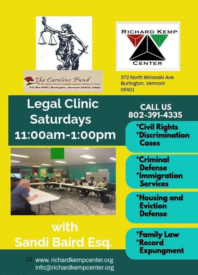 A flyer with the logo for the Caroline Fund at the Richard Kemp Center at the top and the wording "Legal Clinic Saturydays 11:00am - 1:00pm with Sandi Baird Esq. Call us 802-391-4335, Civil Rights, Discrimination Cases, Criminal Defense, Immigration Services, Housing and Eviction Defense, Family Law, Record Expungement. www.richardkempcenter.org info@richardkempcenter.org"