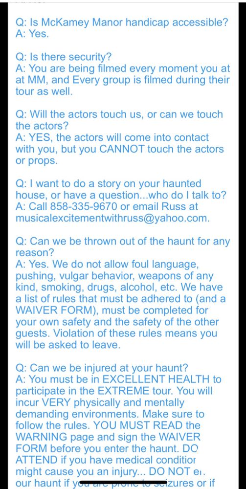 Q: Is McKamey Manor handicap accessible?
A: Yes.
​
Q: Is there security?
A: You are being filmed every moment you at at MM, and Every group is filmed during their tour as well.
​
Q: Will the actors touch us, or can we touch the actors?
A: YES, the actors will come into contact with you, but you CANNOT touch the actors or props.
​
Q: I want to do a story on your haunted house, or have a question...who do I talk to?
A: Call 858-335-9670 or email Russ at musicalexcitementwithruss@yahoo.com.
​
Q: Can we be thrown out of the haunt for any reason?
A: Yes. We do not allow foul language, pushing, vulgar behavior, weapons of any kind, smoking, drugs, alcohol, etc. We have a list of rules that must be adhered to (and a WAIVER FORM), must be completed for your own safety and the safety of the other guests. Violation of these rules means you will be asked to leave.
​
Q: Can we be injured at your haunt?
A: You must be in EXCELLENT HEALTH to participate in the EXTREME tour. You will incur VERY physically and mentally demanding environments. Make sure to follow the rules. YOU MUST READ the WARNING page and sign the WAIVER FORM before you enter the haunt. DO NOT ATTEND if you have medical conditions that might cause you an injury... DO NOT enter our haunt if you are prone to seizures or if