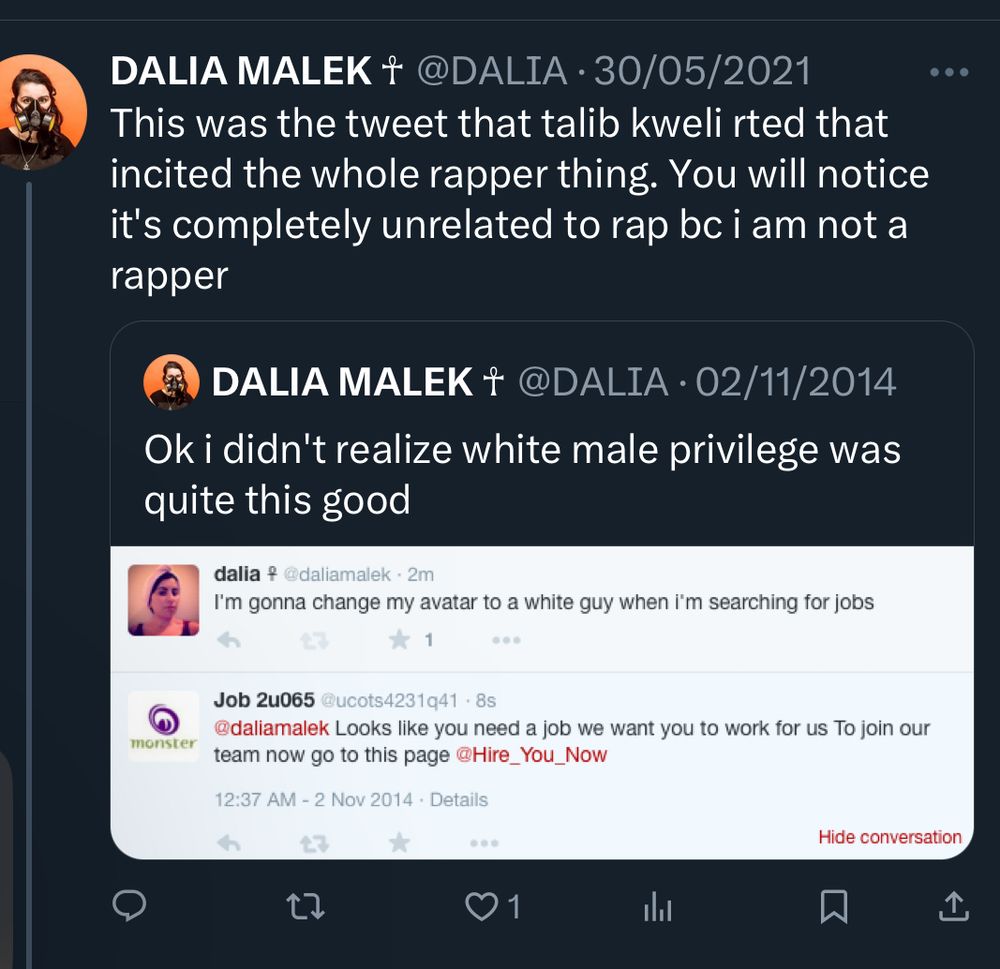 DALIA MALEK ☥
@DALIA 
This was the tweet that talib kweli rted that incited the whole rapper thing. You will notice it's completely unrelated to rap bc i am not a rapper

QUOTE RT
DALIA MALEK ☥
@DALIA
Ok i didn't realize white male privilege was quite this good

SCREENSHOT
dalia ☥
@daliamalek 
I’m gonna change my avatar to a white guy when i’m searching for jobs 

Job2u065
@ucots4231q41
Looks like you need a job we want you to work for us To join our team now go to this page @Hire_You_Now