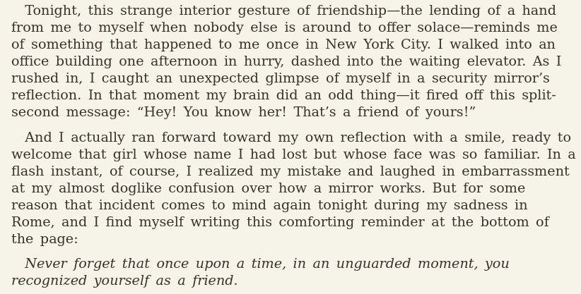 Three paragraphs from Elizabeth Gilbert's "Eat, Pray, Love". They read,

Tonight, this strange interior gesture of friendship—the lending of a hand from me to myself when nobody else is around to offer solace—reminds me of something that happened to me once in New York City. I walked into an office building one afternoon in hurry, dashed into the waiting elevator. As I rushed in, I caught an unexpected glimpse of myself in a security mirror’s reflection. In that moment my brain did an odd thing—it fired off this split-second message: “Hey! You know her! That’s a friend of yours!”

And I actually ran forward toward my own reflection with a smile, ready to welcome that girl whose name I had lost but whose face was so familiar. In a flash instant, of course, I realized my mistake and laughed in embarrassment at my almost doglike confusion over how a mirror works. But for some reason that incident comes to mind again tonight during my sadness in Rome, and I find myself writing this comforting reminder at the bottom of the page:

_Never forget that once upon a time, in an unguarded moment, you recognized yourself as a friend._