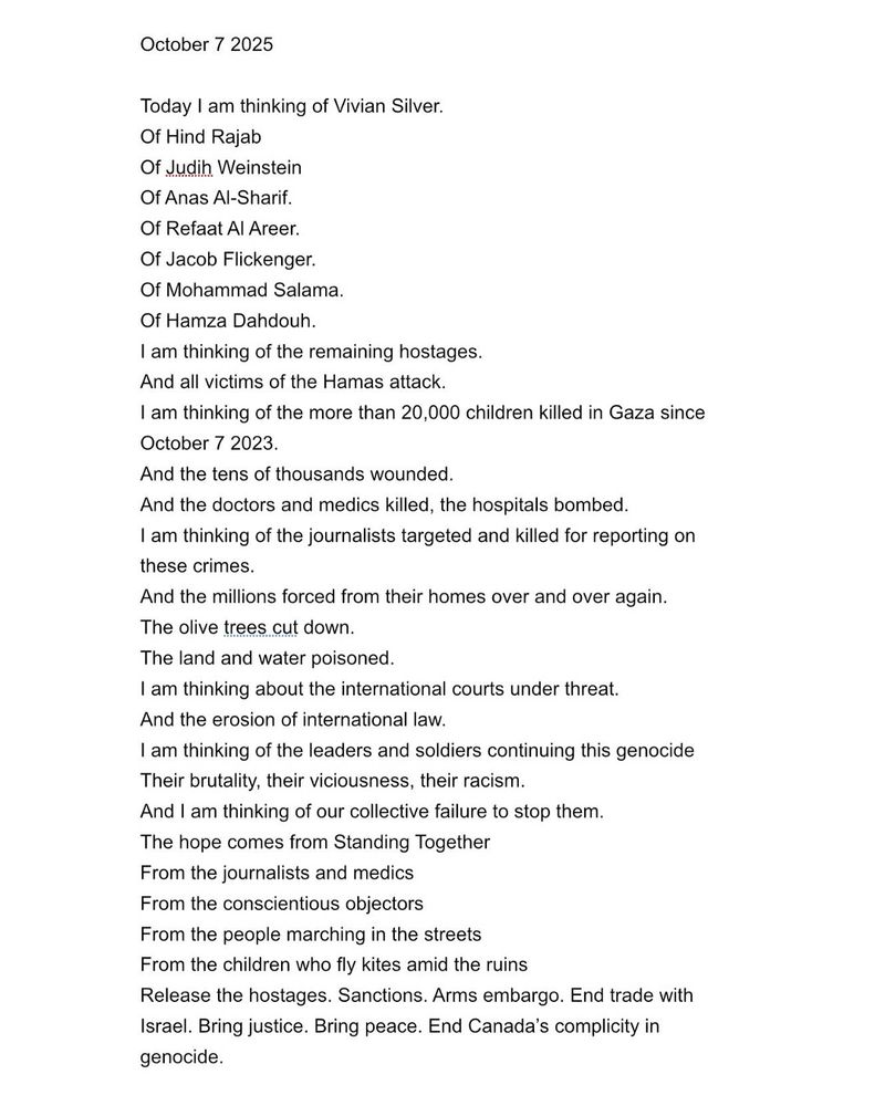 October 7 2025
Today I am thinking of Vivian Silver.
Of Hind Rajab
Of Judih Weinstein Of Anas Al-Sharif.
Of Refaat Al Areer.
Of Jacob Flickenger.
Of Mohammad Salama.
Of Hamza Dahdouh.
I am thinking of the remaining hostages.
And all victims of the Hamas attack.
I am thinking of the more than 20,000 children killed in Gaza since
October 7 2023.
And the tens of thousands wounded.
And the doctors and medics killed, the hospitals bombed.
I am thinking of the journalists targeted and killed for reporting on these crimes.
And the millions forced from their homes over and over again.
The olive trees cut down.
The land and water poisoned.
I am thinking about the international courts under threat.
And the erosion of international law.
I am thinking of the leaders and soldiers continuing this genocide
Their brutality, their viciousness, their racism.
And I am thinking of our collective failure to stop them.
The hope comes from Standing Together
From the journalists and medics From the conscientious objectors
From the people marching in the streets
From the children who fly kites amid the ruins
Release the hostages. Sanctions. Arms embargo. End trade with Israel. Bring justice. Bring peace. End Canada's complicity in genocide.