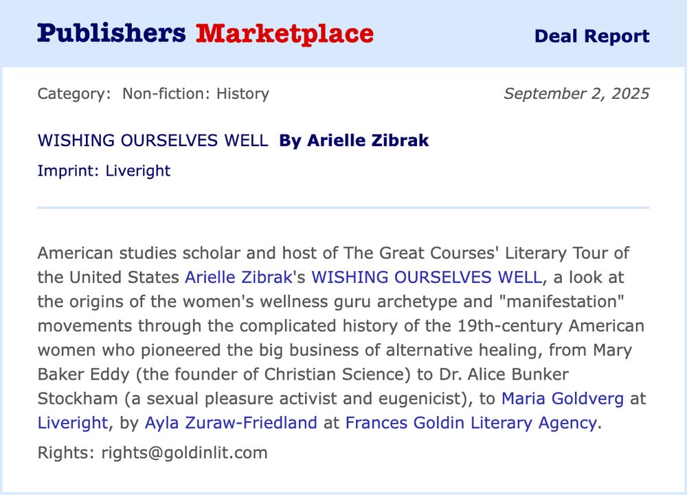 Announcement of a deal report from Publisher's Marketplace that reads:
American Studies scholar and host of The Great Courses’ Literary Tour of the United States Arielle Zibrak’s WISHING OURSELVES WELL, a compelling look at the origins of the women's wellness guru archetype and "manifestation" movements through the complicated history of the 19th-century American women who pioneered the big business of alternative healing, from Mary Baker Eddy (the founder of Christian Science) to Dr. Alice Bunker Stockham (a sexual pleasure activist and eugenicist), to Maria Goldverg at Liveright, by Ayla Zuraw-Friedland at the Frances Goldin Literary Agency (USCOM).