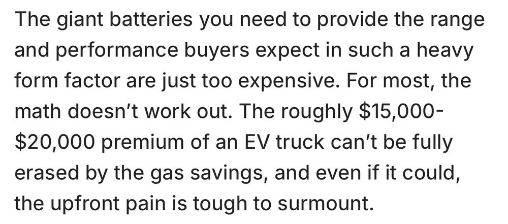 The giant batteries you need to provide the range and performance buyers expect in such a heavy form factor are just too expensive. For most, the math doesn’t work out. The roughly $15,000-$20,000 premium of an EV truck can’t be fully erased by the gas savings, and even if it could, the upfront pain is tough to surmount.