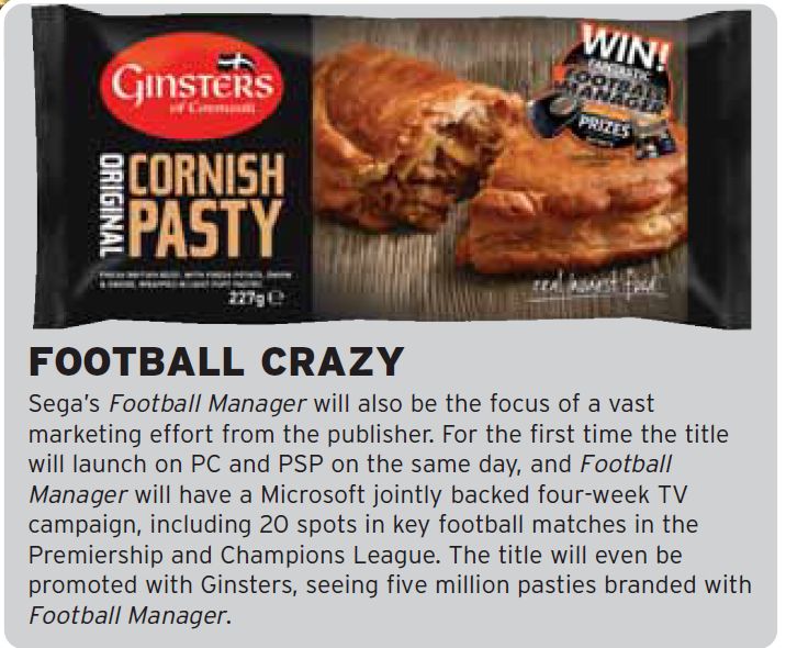"Sega’s Football Manager will also be the focus of a vast
marketing effort from the publisher. For the first time the title
will launch on PC and PSP on the same day, and Football
Manager will have a Microsoft jointly backed four-week TV
campaign, including 20 spots in key football matches in the
Premiership and Champions League. The title will even be
promoted with Ginsters, seeing five million pasties branded with
Football Manager."