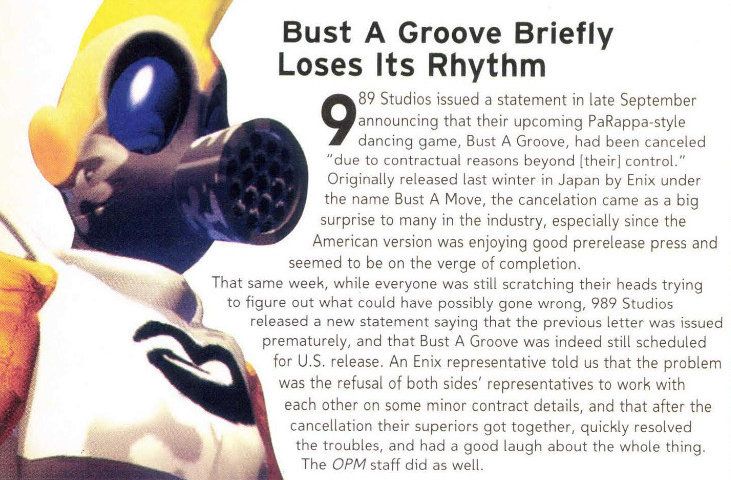 "Bust A Groove Briefly Loses Its Rhythm

989 Studios issued a statement in late September announcing that their upcoming PaRappa-style dancing game, Bust A Groove, had been canceled "due to contractual reasons beyond [their] control." Originally released last winter in Japan by Enix under the name Bust A Move, the cancelation came as a big surprise to many in the industry, especially since the American version was enjoying good prerelease press and seemed to be on the verge of completion.

That same week, while everyone was still scratching their heads trying to figure out what could have possibly gone wrong, 989 Studios released a new statement saying that the previous letter was issued prematurely, and that Bust A Groove was indeed still scheduled for U.S. release. An Enix representative told us that the problem was the refusal of both sides' representatives to work with each other on some minor contract details, and that after the cancellation their superiors got together, quickly resolved the troubles, and had a good laugh about the whole thing. The OPM staff did as well."