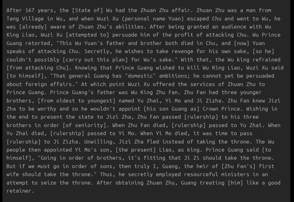 After 167 years, the [State of] Wu had the Zhuan Zhu affair. Zhuan Zhu was a man from Tang Village in Wu, and when Wuzi Xu (personal name Yuan) escaped Chu and went to Wu, he was [already] aware of Zhuan Zhu's abilities. After being granted an audience with Wu King Liao, Wuzi Xu [attempted to] persuade him of the profit of attacking Chu. Wu Prince Guang retorted, "This Wu Yuan's father and brother both died in Chu, and [now] Yuan speaks of attacking Chu. Secretly, he wishes to take revenge for his own sake, [so he] couldn't possibly [carry out this plan] for Wu's sake." With that, the Wu king refrained [from attacking Chu]. Knowing that Prince Guang wished to kill Wu King Liao, Wuzi Xu said [to himself], "That general Guang has "domestic" ambitions; he cannot yet be persuaded about foreign affairs." At which point Wuzi Xu offered the services of Zhuan Zhu to Prince Guang. Prince Guang's father was Wu King Zhu Fan. Zhu Fan had three younger brothers, [from oldest to youngest] named Yu Zhai, Yi Mo and Ji Zizha. Zhu Fan knew Jizi Zha to be worthy and so he wouldn't appoint [his son Guang as] Crown Prince. Wishing in the end to present the state to Jizi Zha, Zhu Fan passed [rulership] to his three brothers in order [of seniority]. When Zhu Fan died, [rulership] passed to Yu Zhai. When Yu Zhai died, [rulership] passed to Yi Mo. When Yi Mo died, it was time to pass [rulership] to Ji Zizha. Unwilling, Jizi Zha fled instead of taking the throne. The Wu people then appointed Yi Mo's son, [the present] Liao, as king. Prince Guang said [to himself], "Going in order of brothers, it's fitting that Ji Zi should take the throne. But if we must go in order of sons, then truly I, Guang, the heir of [Zhu Fan's] first wife should take the throne." Thus, he secretly employed resourceful ministers in an attempt to seize the throne. After obtaining Zhuan Zhu, Guang treating [him] like a good retainer.