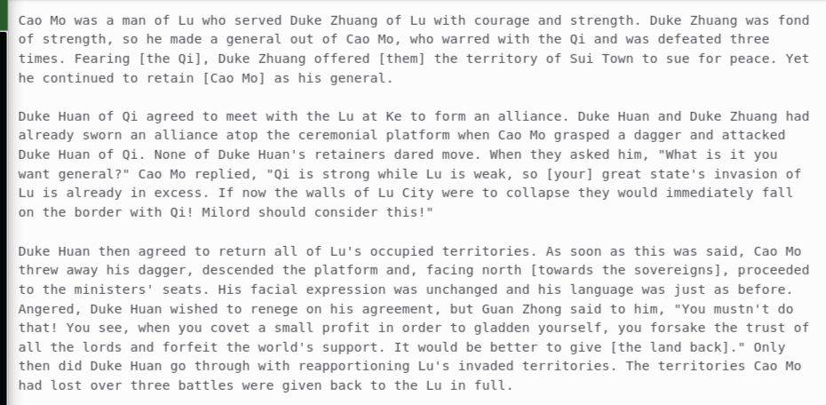Cao Mo was a man of Lu who served Duke Zhuang of Lu with courage and strength. Duke Zhuang was fond of strength, so he made a general out of Cao Mo, who warred with the Qi and was defeated three times. Fearing [the Qi], Duke Zhuang offered [them] the territory of Sui Town to sue for peace. Yet he continued to retain [Cao Mo] as his general. 

Duke Huan of Qi agreed to meet with the Lu at Ke to form an alliance. Duke Huan and Duke Zhuang had already sworn an alliance atop the ceremonial platform when Cao Mo grasped a dagger and attacked Duke Huan of Qi. None of Duke Huan's retainers dared move. When they asked him, "What is it you want general?" Cao Mo replied, "Qi is strong while Lu is weak, so [your] great state's invasion of Lu is already in excess. If now the walls of Lu City were to collapse they would immediately fall on the border with Qi! Milord should consider this!"

Duke Huan then agreed to return all of Lu's occupied territories. As soon as this was said, Cao Mo threw away his dagger, descended the platform and, facing north [towards the sovereigns], proceeded to the ministers' seats. His facial expression was unchanged and his language was just as before. Angered, Duke Huan wished to renege on his agreement, but Guan Zhong said to him, "You mustn't do that! You see, when you covet a small profit in order to gladden yourself, you forsake the trust of all the lords and forfeit the world's support. It would be better to give [the land back]." Only then did Duke Huan go through with reapportioning Lu's invaded territories. The territories Cao Mo had lost over three battles were given back to the Lu in full.