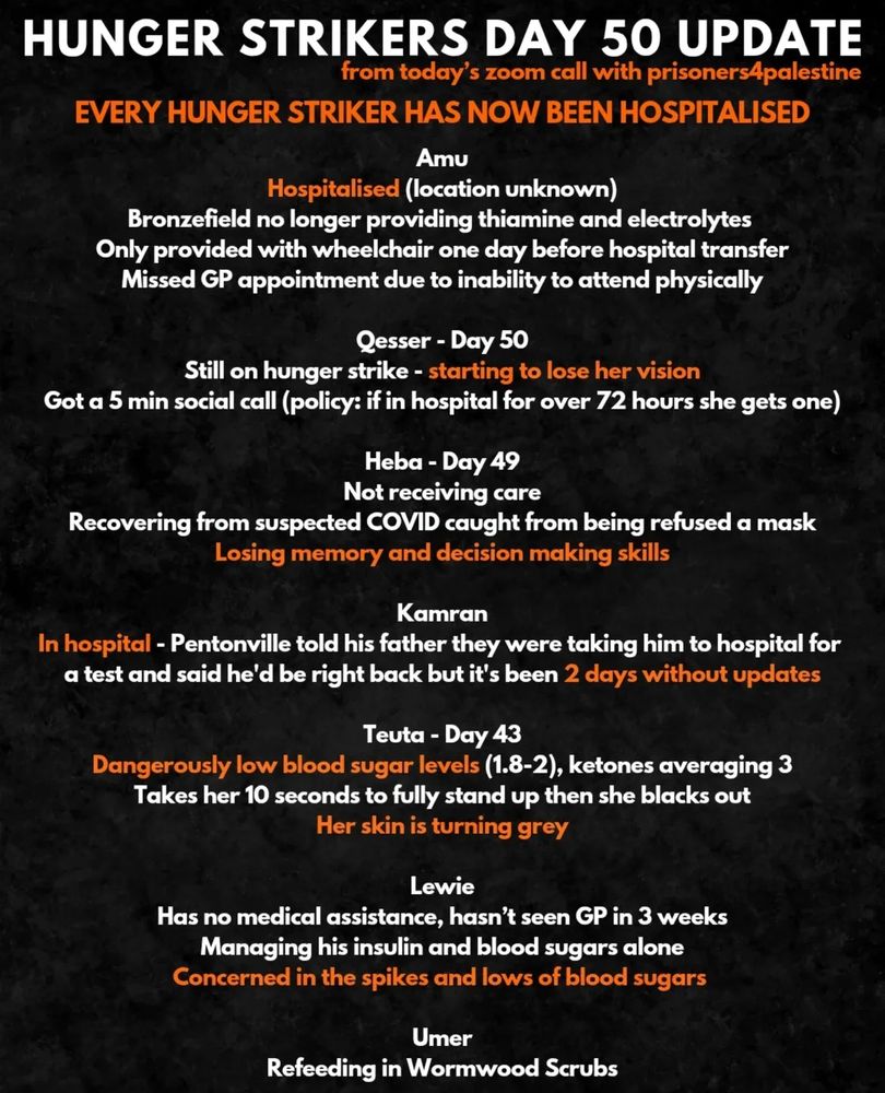HUNGER STRIKERS DAY 50 UPDATE
from today's zoom call with prisonersApalestine
EVERY HUNGER STRIKER HAS NOW BEEN HOSPITALISED
Amu
Hospitalised (location unknown)
Bronzefield no longer providing thiamine and electrolytes
Only provided with wheelchair one day before hospital transfer
Missed GP appointment due to inability to attend physically
Qesser - Day 50
Still on hunger strike - starting to lose her vision
Got a 5 min social call (policy: if in hospital for over 72 hours she gets one)
Heba - Day 49
Not receiving care
Recovering from suspected COVID caught from being refused a mask
Losing memory and decision making skills
Kamran
In hospital - Pentonville told his father they were taking him to hospital for a test and said he'd be right back but it's been 2 days without updates
Teuta - Day 43
Dangerously low blood sugar levels (1.8-2), ketones averaging 3
Takes her 10 seconds to fully stand up then she blacks out
Her skin is turning grey
Lewie
Has no medical assistance, hasn't seen GP in 3 weeks
Managing his insulin and blood sugars alone
Concerned in the spikes and lows of blood sugars
Umer
Refeeding in Wormwood Scrubs