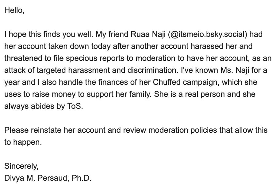 Hello, 

I hope this finds you well. My friend Ruaa Naji (@itsmeio.bsky.social) had her account taken down today after another account harassed her and threatened to file specious reports to moderation to have her account, as an attack of targeted harassment and discrimination. I've known Ms. Naji for a year and I also handle the finances of her Chuffed campaign, which she uses to raise money to support her family. She is a real person and she always abides by ToS. 

Please reinstate her account and review moderation policies that allow this to happen.

Sincerely,
Divya M. Persaud, Ph.D.