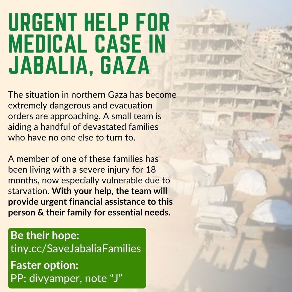 A tan square graphic. In the background is a photo of tents among the rubble and ruins of buildings in Jabalia, Gaza. The image is gradually faded towards the text. Title: Urgent help for medical case in Jabalia, Gaza. Text: “The situation in northern Gaza has become extremely dangerous and evacuation orders are approaching. A small team is aiding a handful of devastated families who have no one else to turn to. A member of one of these families has been living with a severe injury for 18 months, now especially vulnerable due to starvation. With your help, the team will provide urgent financial assistance to this person & their family for essential needs. Be their hope: https://tiny.cc/SaveJabaliaFamilies. Faster option: PP: divyamper, note “J””