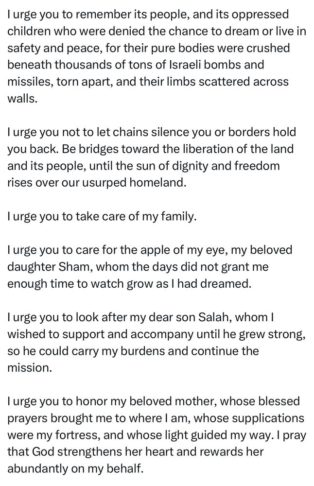 I urge you to remember its people, and its oppressed children who were denied the chance to dream or live in safety and peace, for their pure bodies were crushed beneath thousands of tons of Israeli bombs and missiles, torn apart, and their limbs scattered across walls.
I urge you not to let chains silence you or borders hold you back. Be bridges toward the liberation of the land and its people, until the sun of dignity and freedom rises over our usurped homeland.
I urge you to take care of my family.
I urge you to care for the apple of my eye, my beloved daughter Sham, whom the days did not grant me enough time to watch grow as I had dreamed.
I urge you to look after my dear son Salah, whom I wished to support and accompany until he grew strong, so he could carry my burdens and continue the mission.
I urge you to honor my beloved mother, whose blessed prayers brought me to where I am, whose supplications were my fortress, and whose light guided my way. I pray that God strengthens her heart and rewards her abundantly on my behalf.