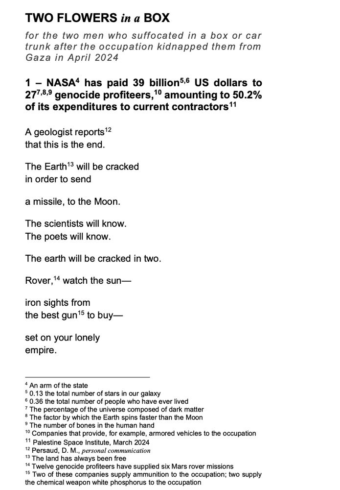 TWO FLOWERS in a BOX
for the two men who suffocated in a box or car trunk after the occupation kidnapped them from Gaza in April 2024
1 – NASA [4] has paid 39 billion [5,6] US dollars to 27 [7,8,9] genocide profiteers [10], amounting to 50.2% of its expenditures to current contractors [11].
A geologist reports [12]
that this is the end.
The Earth [13] will be cracked
in order to send
a missile, to the Moon.
The scientists will know.
The poets will know.
The earth will be cracked in two.
Rover [14], watch the sun—
iron sights from 
the best gun [15] to buy—
set on your lonely
empire.

footnotes:
4 - An arm of the state
5 - 0.13 the total number of stars in our galaxy
6 - 0.36 the total number of people who have ever lived
7 - The percentage of the universe composed of dark matter
8 - The factor by which the Earth spins faster than the Moon
9 - The number of bones in the human hand
10 - Companies that provide, for example, armored vehicles to the occupation
11 - Palestine Space Institute, March 2024
12 - Persaud, D. M., personal communication
13 - The land has always been free
14 - Twelve genocide profiteers have supplied six Mars rover missions
15 - Two of these companies supply ammunition to the occupation; two supply the chemical weapon white phosphorus to the occupation