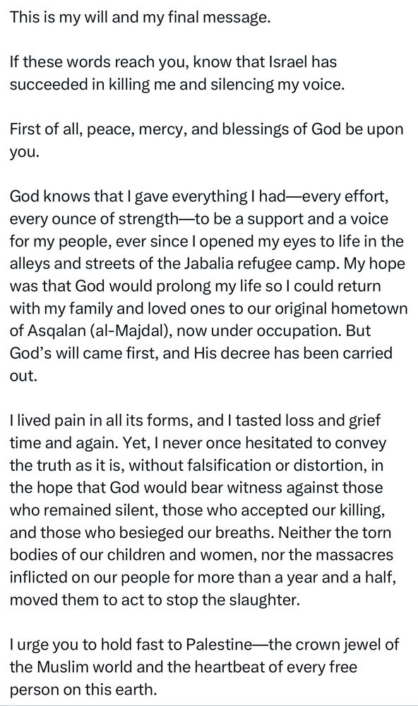 This is my will and my final message.
If these words reach you, know that Israel has succeeded in killing me and silencing my voice.
First of all, peace, mercy, and blessings of God be upon you.
God knows that I gave everything I had-every effort, every ounce of strength—to be a support and a voice for my people, ever since I opened my eyes to life in the alleys and streets of the Jabalia refugee camp. My hope was that God would prolong my life so I could return with my family and loved ones to our original hometown of Asqalan (al-Majdal), now under occupation. But God's will came first, and His decree has been carried out.
lived pain in all its forms, and I tasted loss and grief time and again. Yet, I never once hesitated to convey the truth as it is, without falsification or distortion, in the hope that God would bear witness against those who remained silent, those who accepted our killing, and those who besieged our breaths. Neither the torn bodies of our children and women, nor the massacres inflicted on our people for more than a year and a half, moved them to act to stop the slaughter.
I urge you to hold fast to Palestine—the crown jewel of the Muslim world and the heartbeat of every free person on this earth.
