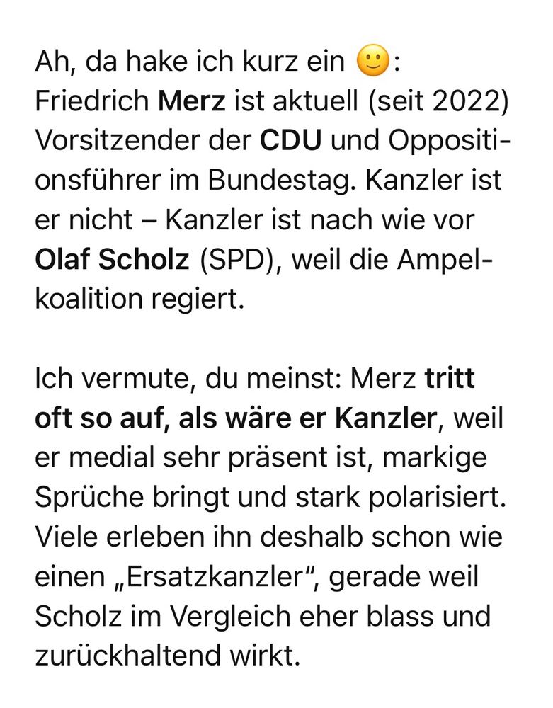 Ah, da hake ich kurz ein Friedrich Merz ist aktuell (seit 2022) Vorsitzender der CDU und Oppositionsführer im Bundestag. Kanzler ist er nicht - Kanzler ist nach wie vor Olaf Scholz (SPD), weil die Ampelkoalition regiert. Ich vermute, du meinst: Merz tritt oft so auf, als wäre er Kanzler, weil er medial sehr präsent ist, markige Sprüche bringt und stark polarisiert. Viele erleben ihn deshalb schon wie einen „Ersatzkanzler