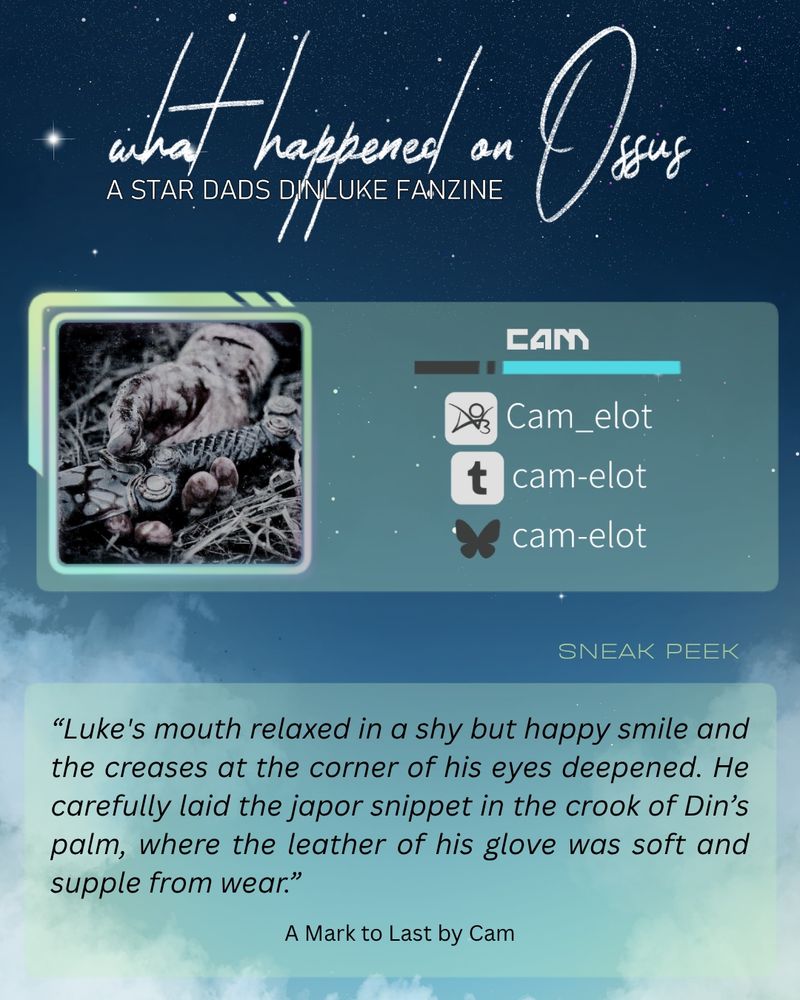 A visual containing the author's socials and the following sneak peak:
“Luke's mouth relaxed in a shy but happy smile and the creases at the corner of his eyes deepened. He carefully laid the japor snippet in the crook of Din’s palm, where the leather of his glove was soft and supple from wear.”
A Mark to Last by Cam