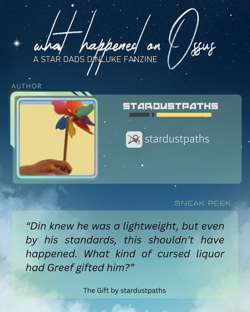 A visual containing the author's socials and the following sneak peak:
“Din knew he was a lightweight, but even by his standards, this shouldn’t have happened. What kind of cursed liquor had Greef gifted him?”
The Gift by stardustpaths.