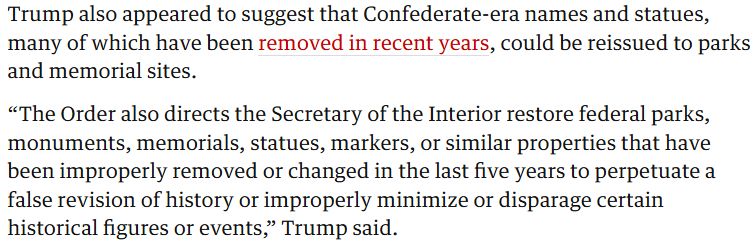 Trump also appeared to suggest that Confederate-era names and statues, many of which have been removed in recent years, could be reissued to parks and memorial sites.

“The Order also directs the Secretary of the Interior restore federal parks, monuments, memorials, statues, markers, or similar properties that have been improperly removed or changed in the last five years to perpetuate a false revision of history or improperly minimize or disparage certain historical figures or events,” Trump said.

(Source: The Guardian.)