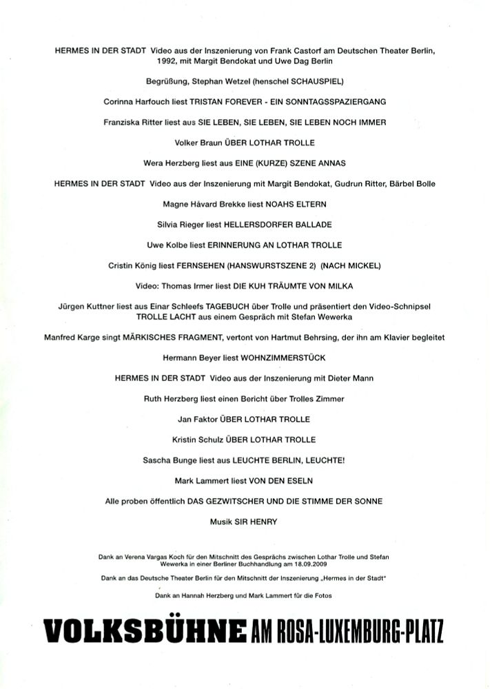 Ablaufplan der Veranstaltung: 
HERMES IN DER STADT Video aus der Inszenierung von Frank Castorf am Deutschen Theater Berlin, 1992, mit Margit Bendokat und Uwe Dag Berlin
Begrüßung, Stephan Wetze! (henschel SCHAUSPIEL)
Corinna Harfouch liest TRISTAN FOREVER - EIN SONNTAGSSPAZIERGANG
Franziska Ritter liest aus SIE LEBEN, SIE LEBEN, SIE LEBEN NOCH IMMER
Volker Braun ÜBER LOTHAR TROLLE
Wera Herzberg liest aus EINE (KURZE) SZENE ANNAS
HERMES IN DER STADT Video aus der Inszenierung mit Margit Bendokat, Gudrun Ritter, Bärbel Bolle
Magne Hävard Brekke liest NOAHS ELTERN
Silvia Rieger liest HELLERSDORFER BALLADE
Uwe Kolbe liest ERINNERUNG AN LOTHAR TROLLE
Cristin König liest FERNSEHEN (HANSWURSTSZENE 2) (NACH MICKEL)
Video: Thomas Irmer liest DIE KUH TRÄUMTE VON MILKA
Jürgen Kuttner liest aus Einar Schleefs TAGEBUCH über Trolle und präsentiert den Video-Schnipsel TROLLE LACHT aus einem Gespräch mit Stefan Wewerka
Manfred Karge singt MÄRKISCHES FRAGMENT, vertont von Hartmut Behrsing, der ihn am Klavier begleitet
Hermann Beyer liest WOHNZIMMERSTÜCK
HERMES IN DER STADT Video aus der Inszenierung mit Dieter Mann
Ruth Herzberg liest einen Bericht über Trolles Zimmer
Jan Faktor ÜBER LOTHAR TROLLE
Kristin Schulz ÜBER LOTHAR TROLLE
Sascha Bunge liest aus LEUCHTE BERLIN, LEUCHTE!
Mark Lammert liest VON DEN ESELN
Alle proben öffentlich DAS GEZWITSCHER UND DIE STIMME DER SONNE
Musik SIR HENRY