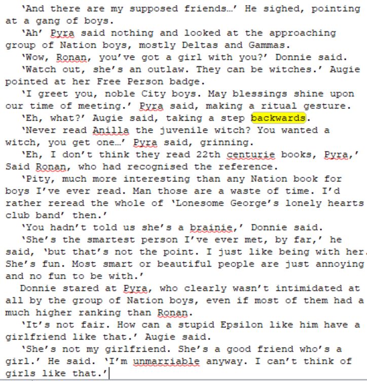 ‘And there are my supposed friends…’ He sighed, pointing at a gang of boys.
‘Ah’ Pyra said nothing and looked at the approaching group of Nation boys, mostly Deltas and Gammas. 
‘Wow, Ronan, you’ve got a girl with you?’ Donnie said.
‘Watch out, she’s an outlaw. They can be witches.’ Augie pointed at her Free Person badge.
‘I greet you, noble City boys. May blessings shine upon our time of meeting.’ Pyra said, making a ritual gesture. 
‘Eh, what?’ Augie said, taking a step backwards.
‘Never read Anilla the juvenile witch? You wanted a witch, you get one…’ Pyra said, grinning.
‘Eh, I don’t think they read 22th centurie books, Pyra,’ Said Ronan, who had recognised the reference.
‘Pity, much more interesting than any Nation book for boys I’ve ever read. Man those are a waste of time. I’d rather reread the whole of ‘Lonesome George’s lonely hearts club band’ then.’
‘You hadn’t told us she’s a brainie,’ Donnie said.
‘She’s the smartest person I’ve ever met, by far,’ he said, ‘but that’s not the point. I just like being with her. She’s fun. Most smart or beautiful people are just annoying and no fun to be with.’
Donnie stared at Pyra, who clearly wasn’t intimidated at all by the group of Nation boys, even if most of them had a much higher ranking than Ronan.
‘It’s not fair. How can a stupid Epsilon like him have a girlfriend like that.’ Augie said.
‘She’s not my girlfriend. She’s a good friend who’s a girl.’ He said. ‘I’m unmarriable anyway. I can’t think of girls like that.’