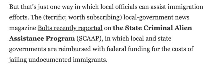 But that’s just one way in which local officials can assist immigration efforts. The (terrific; worth subscribing) local-government news magazine Bolts recently reported on the State Criminal Alien Assistance Program (SCAAP), in which local and state governments are reimbursed with federal funding for the costs of jailing undocumented immigrants.

