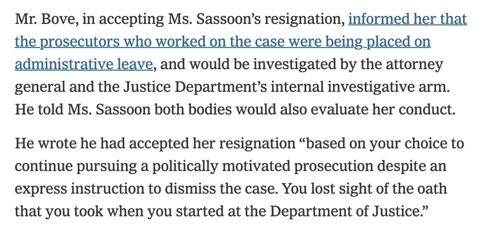 Mr. Bove, in accepting Ms. Sassoon’s resignation, informed her that the prosecutors who worked on the case were being placed on administrative leave, and would be investigated by the attorney general and the Justice Department’s internal investigative arm. He told Ms. Sassoon both bodies would also evaluate her conduct.

He wrote he had accepted her resignation “based on your choice to continue pursuing a politically motivated prosecution despite an express instruction to dismiss the case. You lost sight of the oath that you took when you started at the Department of Justice.”

