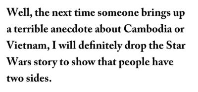 The next time someone brings up a terrible anecdote about Cambodia or Vietnam, I will definitely drop the Star Wars story to show that people have two sides.