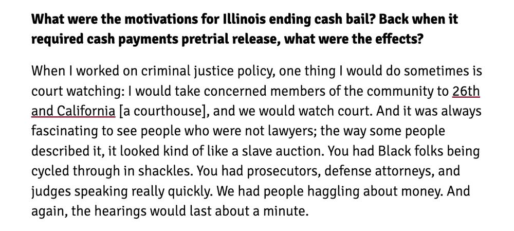 What were the motivations for Illinois ending cash bail? Back when it required cash payments pretrial release, what were the effects? When I worked on criminal justice policy, one thing I would do sometimes is court watching: I would take concerned members of the community to 26th and California [a courthouse], and we would watch court. And it was always fascinating to see people who were not lawyers; the way some people described it, it looked kind of like a slave auction. You had Black folks being cycled through in shackles. You had prosecutors, defense attorneys, and judges speaking really quickly. We had people haggling about money. And again, the hearings would last about a minute. 