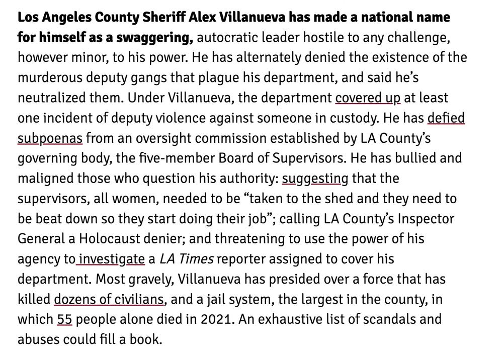Los Angeles County Sheriff Alex Villanueva has made a national name for himself as a swaggering, autocratic leader hostile to any challenge, however minor, to his power. He has alternately denied the existence of the murderous deputy gangs that plague his department, and said he’s neutralized them. Under Villanueva, the department covered up at least one incident of deputy violence against someone in custody. He has defied subpoenas from an oversight commission established by LA County’s governing body, the five-member Board of Supervisors. He has bullied and maligned those who question his authority: suggesting that the supervisors, all women, needed to be “taken to the shed and they need to be beat down so they start doing their job”; calling LA County’s Inspector General a Holocaust denier; and threatening to use the power of his agency to investigate a LA Times reporter assigned to cover his department. Most gravely, Villanueva has presided over a force that has killed dozens of civilians, and a jail system, the largest in the county, in which 55 people alone died in 2021. An exhaustive list of scandals and abuses could fill a book.

