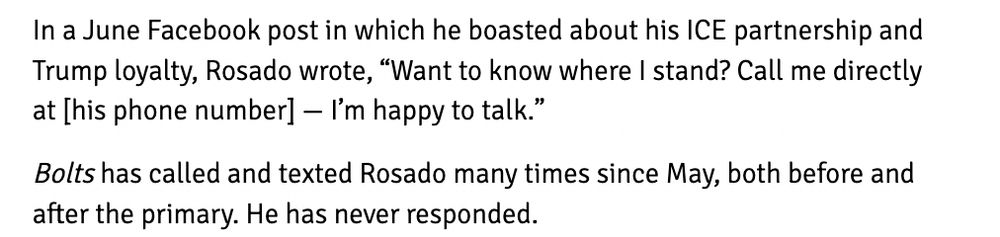 In a June Facebook post in which he boasted about his ICE partnership and Trump loyalty, Rosado wrote, “Want to know where I stand? Call me directly at [his phone number] — I’m happy to talk.”

Bolts has called and texted Rosado many times since May, both before and after the primary. He has never responded.

