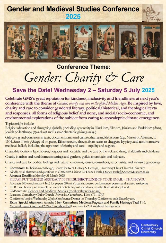 Save the Date! Wednesday 2 – Saturday 5 July 2025. Be inspired by love, charity and care to consider gendered literary, political/historical, and theological texts and responses, all forms of religious belief and none, and social/socio-economic, and environmental explorations of the subject from caring to apocalyptic climate emergency. 
Topics might include:
• Religious devotion and almsgiving globally (including generosity in Hinduism, Sikhism, Jainism and Buddhism (d̄āna), 
• Jewish philanthropy (tzedakah) and Islamic charitable giving (sadaqa) 
• Gift-giving and donations in texts, documents, material culture, drama and depictions from saints to chuggers, lay piety, and non-normative medieval beliefs, including the opposites of charity and care - cupidity and neglect. 
• Charitable locations: leperhouses, hospices and hospitals, and the care of the sick and dying, childbirth and childcare.
• Charity in urban and rural domestic settings and gardens, guilds, church ales and help ales.
• Charity and care for bodies, feelings and nature: emotions, senses, sensualities, sex, chastity, and inclusive genderings. 
• Convenor: Dr Sheila Sweetinburgh, Centre for Kent History & Heritage, Canterbury Christ Church University
• Kindly email abstracts and questionsto GMS 2025 Liaison Dr Diane Heath, Diane.Heath@ScienceMuseum.ac.uk
• AbstractDeadline: Monday 31 March 2025
PLEASE PUT ‘GMS 2025 ABSTRACT’ IN THE SUBJECT LINE OF YOUR EMAIL – THANK YOU
• Abstracts 200 words max (+ bio) for papers (20 mins); panels, poetry, performance, posters and art also welcome
• ECR travel bursary aid available on receipt of tickets (post attendance) via the Kate Westoby Fund.

• Location: Canterbury Christ Church University, Canterbury, Kent CT1 1QU 
• Conference begins Wednesday 2 July; Conference Dinner on Thursday; Conference ends Saturday am. 
