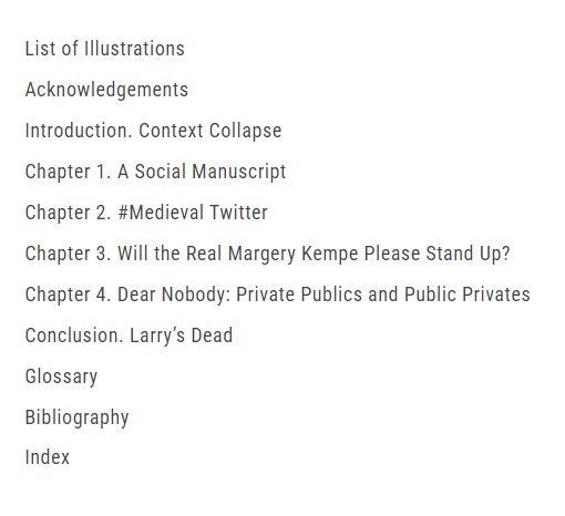 List of Illustrations

Acknowledgements

Introduction. Context Collapse

Chapter 1. A Social Manuscript

Chapter 2. #Medieval Twitter

Chapter 3. Will the Real Margery Kempe Please Stand Up?

Chapter 4. Dear Nobody: Private Publics and Public Privates

Conclusion. Larry’s Dead

Glossary

Bibliography

Index