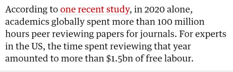 According to one recent study, in 2020 alone, academics globally spent more than 100 million hours peer reviewing papers for journals. For experts in the US, the time spent reviewing that year amounted to more than $1.5bn of free labour.