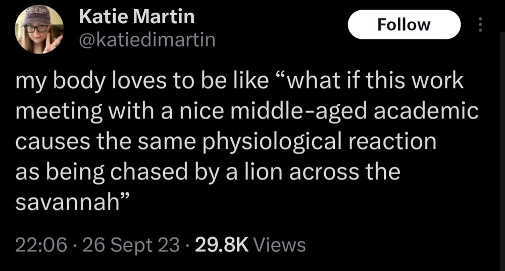 Katie Martin (@katiedimartin) posted at 10:06 pm on Tue, Sept 26, 2023:
my body loves to be like “what if this work meeting with a nice middle-aged academic causes the same physiological reaction as being chased by a lion across the savannah”