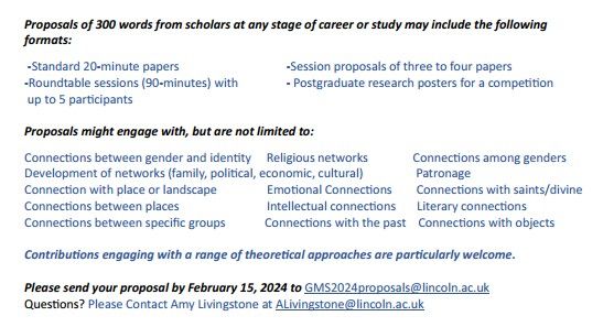 Proposals of 300 words from scholars at any stage of career or study may include the following formats:
 -Standard 20-minute papers			-Session proposals of 3-4 papers 
-Roundtable sessions (90-minutes) with		- Postgraduate research posters for a competition
 up to 5 participants 

Proposals might engage with, but are not limited to:
Connections between gender and identity     Religious networks	             Connections among genders
Development of networks (family, political, economic, cultural)	              Patronage
Connection with place or landscape 	        Emotional Connections        Connections with saints/divine              Connections between places                             Intellectual connections       Literary connections                                                           Connections between specific groups             Connections with the past    Connections with objects

Please send your proposal by February 15, 2024 to GMS2024proposals@lincoln.ac.uk