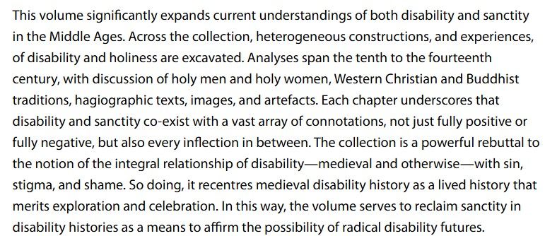 This volume significantly expands current understandings of both disability and sanctity in the Middle Ages. Across the collection, heterogeneous constructions, and experiences, of disability and holiness are excavated. Analyses span the tenth to the fourteenth century, with discussion of holy men and holy women, Western Christian and Buddhist traditions, hagiographic texts, images, and artefacts. Each chapter underscores that disability and sanctity co-exist with a vast array of connotations, not just fully positive or fully negative, but also every inflection in between. The collection is a powerful rebuttal to the notion of the integral relationship of disability—medieval and otherwise—with sin, stigma, and shame. So doing, it recentres medieval disability history as a lived history that merits exploration and celebration. In this way, the volume serves to reclaim sanctity in disability histories as a means to affirm the possibility of radical disability futures.