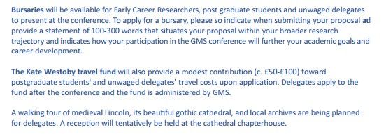 Bursaries will be available for Early Career Researchers, post graduate students and unwaged delegates to present at the conference. To apply for a bursary, please so indicate when submitting your proposal and provide a statement of 100-300 words that situates your proposal within your broader research trajectory and indicates how your participation in the GMS conference will further your academic goals and career development.

The Kate Westoby travel fund will also provide a modest contribution (c. £50-£100) toward postgraduate students' and unwaged delegates' travel costs upon application. Delegates apply to the fund after the conference and the fund is administered by GMS.

A walking tour of medieval Lincoln, its beautiful gothic cathedral, and local archives are being planned for delegates. A reception will tentatively be held at the cathedral chapterhouse.