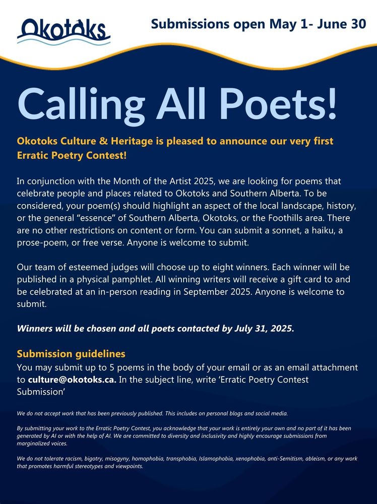Call for Submissions: Erratic Poetry Contest
Submissions Open: May 1-June 30, 2025
Attention writers! Okotoks Culture & Heritage is pleased to announce our very first Erratic Poetry Contest! In conjunction with the Month of the Artist 2025, we are looking to publish and celebrate local voices.
Our team of esteemed judges will choose up to eight winners. Each winner will be published in a physical pamphlet. All winning writers will receive a gift card to and be celebrated at an in-person reading in September 2025.
We are looking for poems that celebrate people and places related to Okotoks and Southern Alberta. To be considered, your poem(s) should highlight an aspect of the local landscape, history, or the general “essence” of Southern Alberta, Okotoks, or the Foothills area. There are no other restrictions on content or form. You can submit a sonnet, a haiku, a prose-poem, or free verse. Anyone is welcome to submit.
Winners will be chosen and all poets contacted by July 31, 2025
Submission guidelines
You may submit up to 5 poems (maximum 15 pages) in the body of your email or as an email attachment to culture@okotoks.ca.
In the subject line, write ‘Erratic Poetry Contest Submission’
Include all poems in a single .docx file and please only submit once. Please use 12pt Times New Roman for the ease of reading. 
We do not accept work that has been previously published. This includes on personal blogs and social media.
By submitting your work to the Erratic Poetry Contest, you acknowledge that your work is entirely your own and no part of it has been generated by AI or with the help of AI. 
We are committed to diversity and inclusivity and highly encourage submissions from marginalized voices. We do not tolerate racism, bigotry, misogyny, homophobia, transphobia, Islamophobia, xenophobia, anti-Semitism, ableism, or any work that promotes harmful stereotypes and viewpoints.
