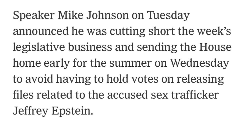 Speaker Mike Johnson on Tuesday announced he was cutting short the week's legislative business and sending the House home early for the summer on Wednesday to avoid having to hold votes on releasing files related to the accused sex trafficker Jeffrey Epstein.