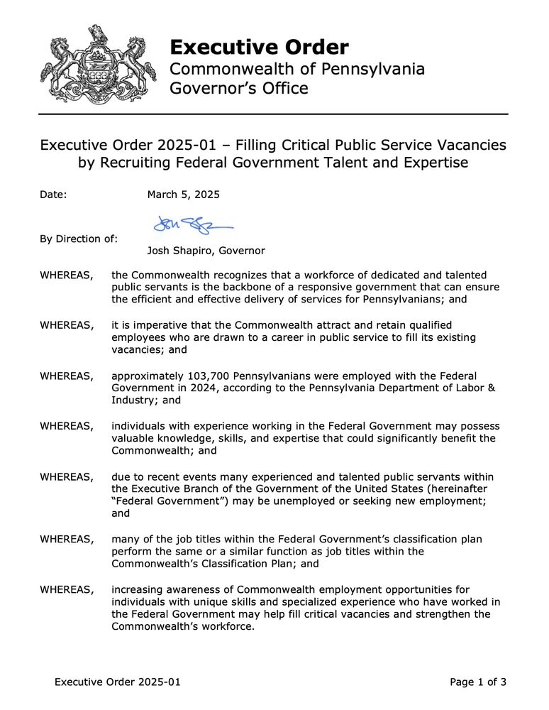 Executive Order
Commonwealth of Pennsylvania
Governor’s Office
Executive Order 2025-01 – Filling Critical Public Service Vacancies
by Recruiting Federal Government Talent and Expertise
Date: March 5, 2025
By Direction of:
WHEREAS, WHEREAS, WHEREAS, WHEREAS, WHEREAS, WHEREAS, WHEREAS, Josh Shapiro, Governor
the Commonwealth recognizes that a workforce of dedicated and talented
public servants is the backbone of a responsive government that can ensure
the efficient and effective delivery of services for Pennsylvanians; and
it is imperative that the Commonwealth attract and retain qualified
employees who are drawn to a career in public service to fill its existing
vacancies; and
approximately 103,700 Pennsylvanians were employed with the Federal
Government in 2024, according to the Pennsylvania Department of Labor &
Industry; and
individuals with experience working in the Federal Government may possess
valuable knowledge, skills, and expertise that could significantly benefit the
Commonwealth; and
due to recent events many experienced and talented public servants within
the Executive Branch of the Government of the United States (hereinafter
“Federal Government”) may be unemployed or seeking new employment;
and
many of the job titles within the Federal Government’s classification plan
perform the same or a similar function as job titles within the
Commonwealth’s Classification Plan; and
increasing awareness of Commonwealth employment opportunities for
individuals with unique skills and specialized experience who have worked in
the Federal Government may help fill critical vacancies and strengthen the
Commonwealth’s workforce.