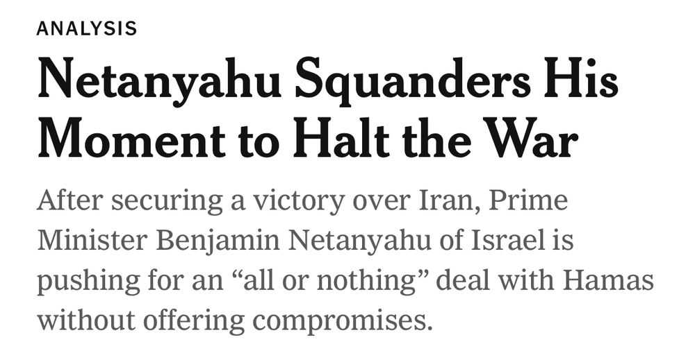 ANALYSIS
Netanyahu Squanders His Moment to Halt the War
After securing a victory over Iran, Prime Minister Benjamin Netanyahu of Israel is pushing for an "all or nothing" deal with Hamas without offering compromises.