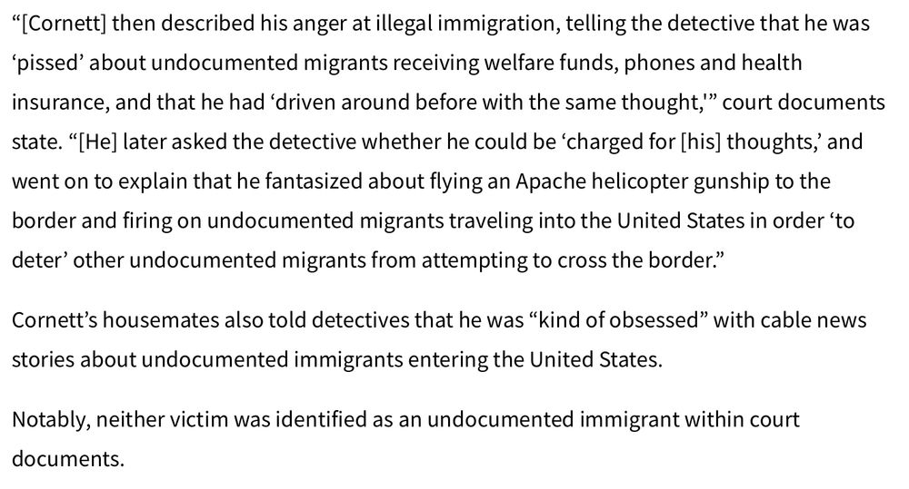 “[Cornett] then described his anger at illegal immigration, telling the detective that he was ‘pissed’ about undocumented migrants receiving welfare funds, phones and health insurance, and that he had ‘driven around before with the same thought,'” court documents state. “[He] later asked the detective whether he could be ‘charged for [his] thoughts,’ and went on to explain that he fantasized about flying an Apache helicopter gunship to the border and firing on undocumented migrants traveling into the United States in order ‘to deter’ other undocumented migrants from attempting to cross the border.”

Cornett’s housemates also told detectives that he was “kind of obsessed” with cable news stories about undocumented immigrants entering the United States.

Notably, neither victim was identified as an undocumented immigrant within court documents.