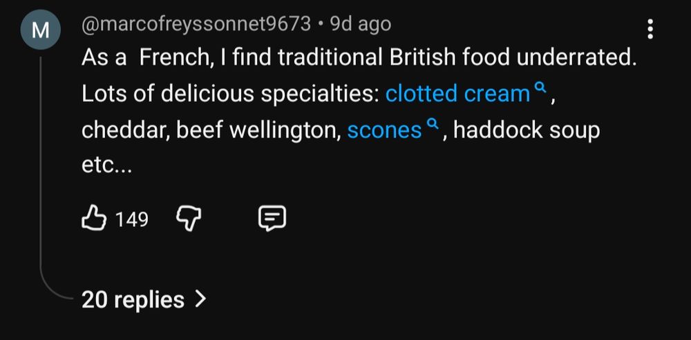 Comment from user @marcofreyssonnet9673: As a French, I find traditional British food underrated. Lots of delicious specialties: clotted cream, cheddar, beef wellington, scones, haddock soup etc...
