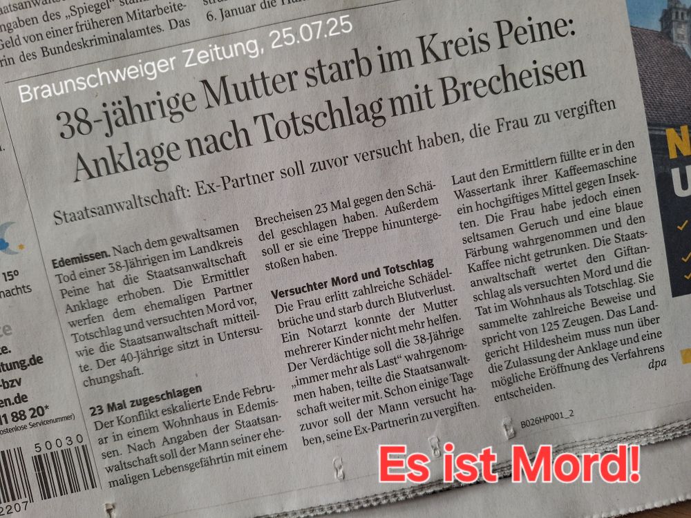 Zeitungsartikel aus der Braunschweiger Zeitung vom 25. Juli 2025, Seite 1. 38-jährige Mutter starb im Kreis Peine: Anklage nach Totschlag mit Brecheisen Staatsanwaltschaft: Ex-Partner soll zuvor versucht haben, die Frau zu vergiften Edemissen Nach dem gewaltsamen Tod einer 38-Jährigen im Landkreis Peine hat die Staatsanwaltschaft Anklage erhoben. Die Ermittler werfen dem ehemaligen Partner Totschlag und versuchten Mord vor, wie die Staatsanwaltschaft mitteilte. Der 40-Jährige sitzt in Untersuchungshaft. 23 Mal zugeschlagen Der Konflikt eskalierte Ende Februar in einem Wohnhaus in Edemissen. Nach Angaben der Staatsanwaltschaft soll der Mann seiner ehemaligen Lebensgefährtin mit einem Brecheisen 23 Mal gegen den Schädel geschlagen haben. Außerdem soll er sie eine Treppe hinuntergestoßen haben. Versuchter Mord und Totschlag Die Frau erlitt zahlreiche Schädelbrüche und starb durch Blutverlust. Ein Notarzt konnte der Mutter mehrerer Kinder nicht mehr helfen. Der Verdächtige soll die 38-Jährige „immer mehr als Last“ wahrgenommen haben, teilte die Staatsanwaltschaft weiter mit. Schon einige Tage zuvor soll der Mann versucht haben, seine Ex-Partnerin zu vergiften. Laut den Ermittlern füllte er in den Wassertank ihrer Kaffeemaschine ein hochgiftiges Mittel gegen Insekten. Die Frau habe jedoch einen seltsamen Geruch und eine blaue Färbung wahrgenommen und den Kaffee nicht getrunken. Die Staatsanwaltschaft wertet den Giftanschlag als versuchten Mord und die Tat im Wohnhaus als Totschlag. Sie sammelte zahlreiche Beweise und spricht von 125 Zeugen. Das Landgericht Hildesheim muss nun über die Zulassung der Anklage und eine mögliche Eröffnung des Verfahrens entscheiden. dpa 