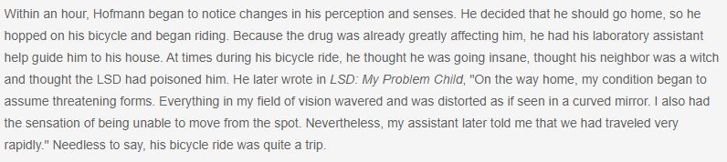 Text: Within an hour, Hofmann began to notice changes in his perception and senses. He decided that he should go home, so he hopped on his bicycle and began riding. Because the drug was already greatly affecting him, he had his laboratory assistant help guide him to his house. At times during his bicycle ride, he thought he was going insane, thought his neighbor was a witch and thought the LSD had poisoned him. He later wrote in LSD: My Problem Child, "On the way home, my condition began to assume threatening forms. Everything in my field of vision wavered and was distorted as if seen in a curved mirror. I also had the sensation of being unable to move from the spot. Nevertheless, my assistant later told me that we had traveled very rapidly." Needless to say, his bicycle ride was quite a trip.

Source: https://www.checkiday.com/4d26bef5b5ab38f868a1f1decdf349cc/bicycle-day